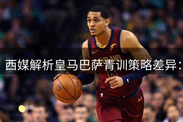西媒解析皇马巴萨青训策略差异：财政考量成关键因素